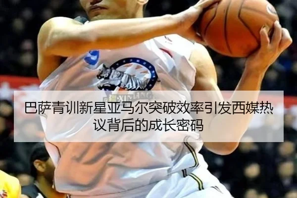 巴萨青训新星亚马尔突破效率引发西媒热议背后的成长密码