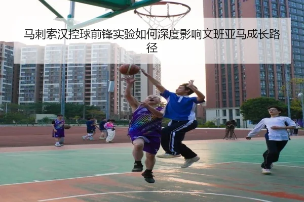马刺索汉控球前锋实验如何深度影响文班亚马成长路径