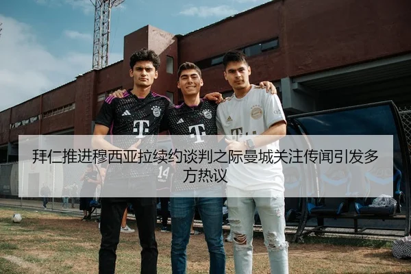 拜仁推进穆西亚拉续约谈判之际曼城关注传闻引发多方热议
